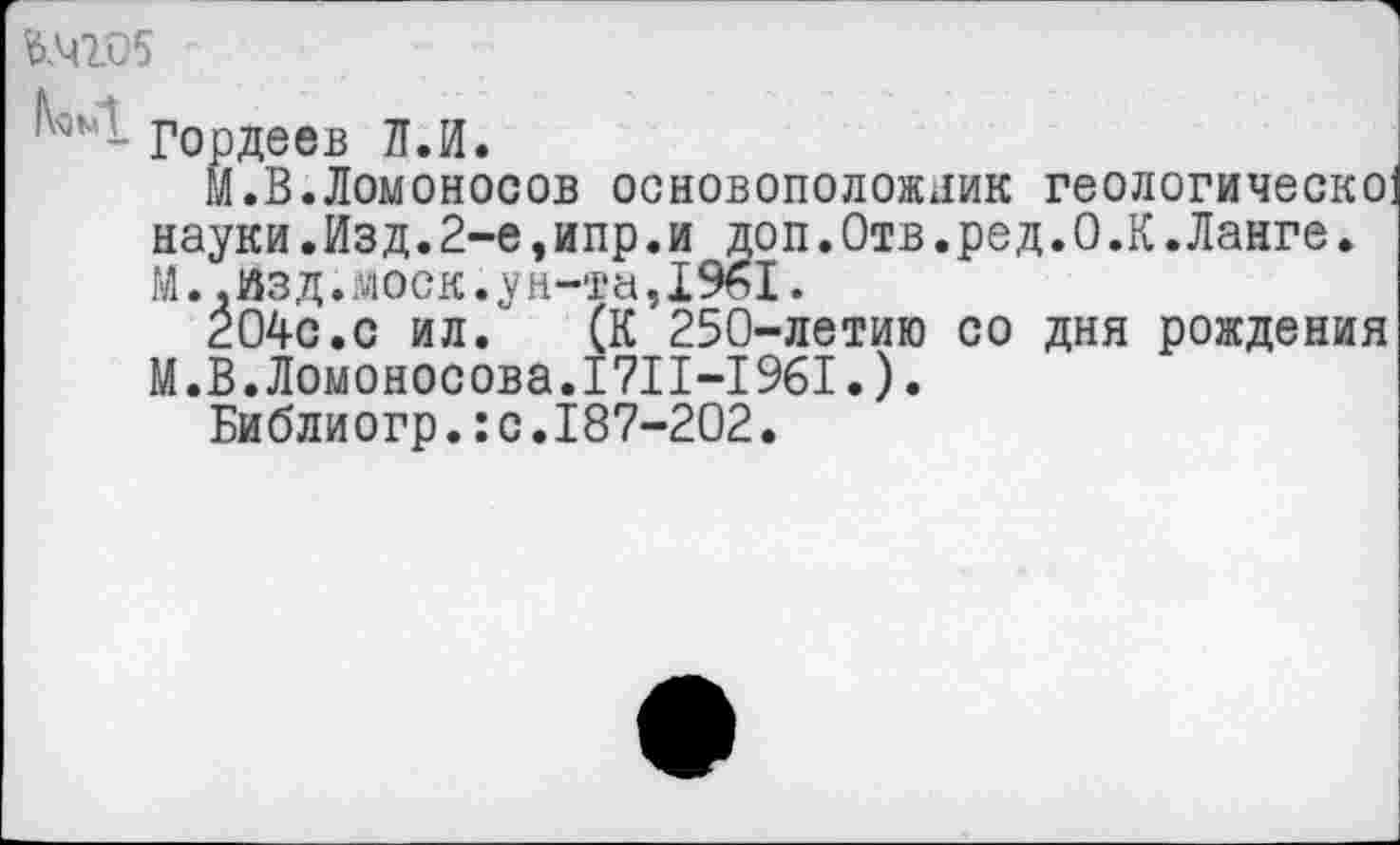 ﻿ь.чго5
Гордеев Л.И.
М.В.Ломоносов основоположник геологическо науки.Изд.2-е,ипр.и доп.Отв.ред.О.К.Ланге. М..Изд.моек.у н-та,I961.
204с.с ил. (К 250-летию со дня рождения М.В.Ломоносова.1711-1961.).
Библиогр.ю.187-202.